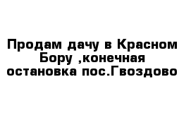 Продам дачу в Красном Бору ,конечная остановка пос.Гвоздово